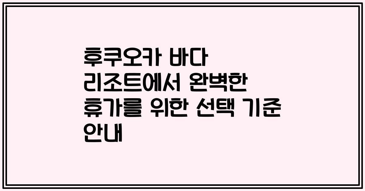 후쿠오카 바다 리조트에서 완벽한 휴가를 위한 선택 기준 안내